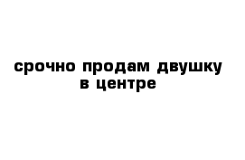 срочно продам двушку в центре